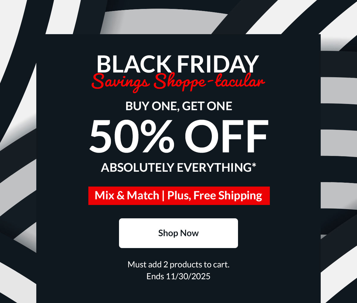 BLACK FRIDAY Savings Shoppe-tacular | BUY ONE, GET ONE 50% OFF | ABSOLUTELY EVERYTHING* | Mix & Match | Plus, Free Shipping | Shop Now | Must add 2 products to cart. Ends 11/30/2025