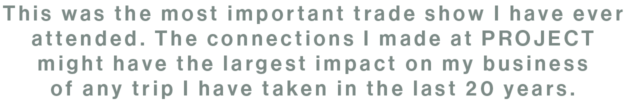 "This was the most important trade show I have ever attended. The connections I made at PROJECT might have the largest impact on my business of any trip I have taken in the last 20 years."