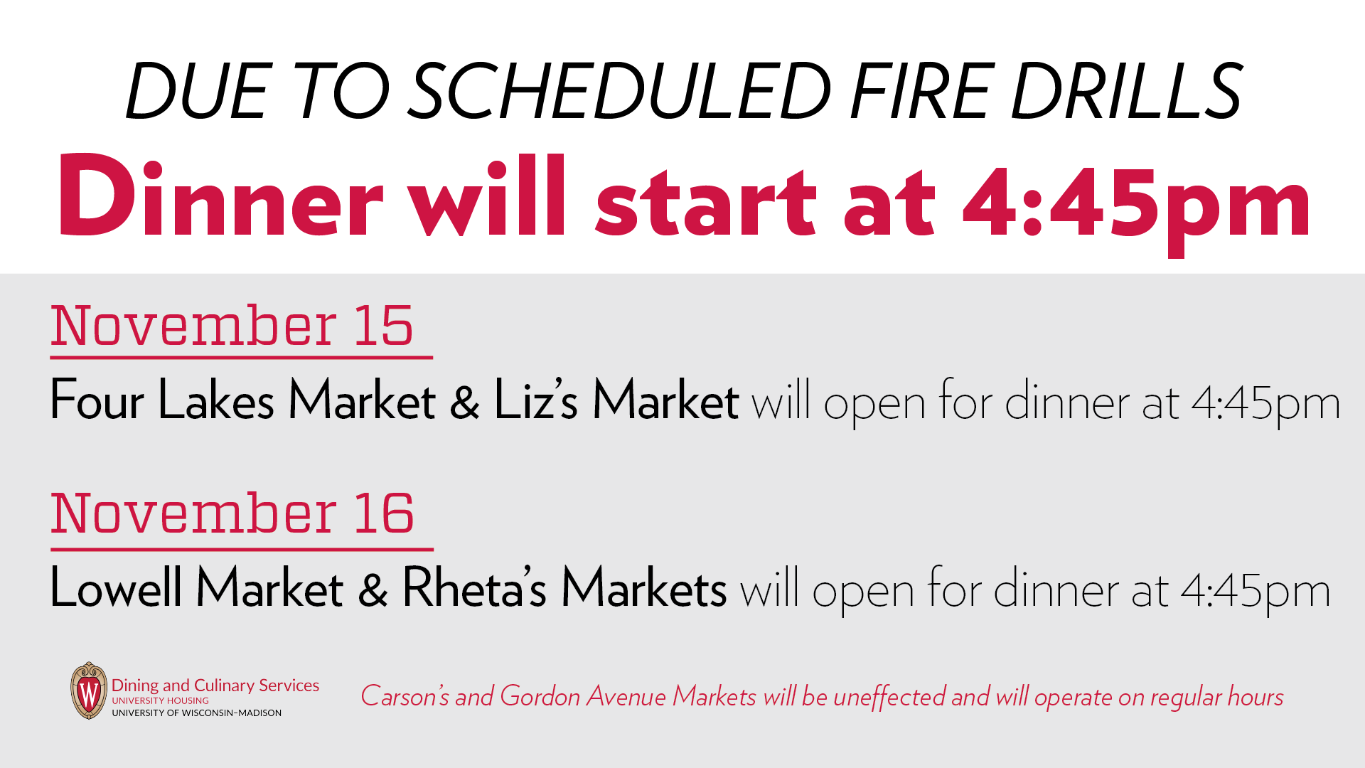 Due to scheduled fire drills, dinner will start at 4:45pm on November 15 at Four Lakes and Liz's Markets and on November 16 at Lowell and Rheta's Markets.