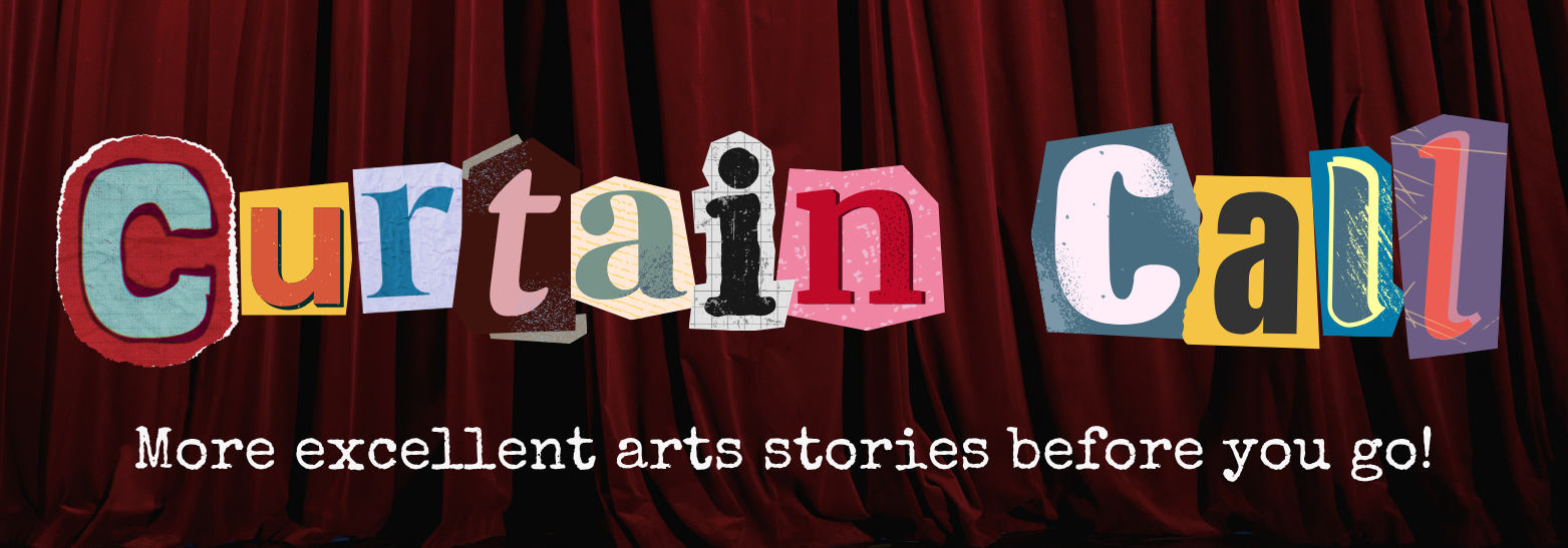 Collaged letters read "Curtain Call: More excellent arts stores before you go!"
